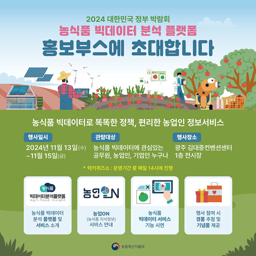 2024 대한민국 정부 박람회 농식품 빅데이터 분석 플랫폼 홍보부스에 초대합니다 농식품 빅데이터로 똑똑한 정책, 편리한 농업인 정보서비스 행사일시 2024년 11월 13일 수요일 ~ 11월 15일 금요일 관련대상 농식품 빅데이터에 관심있는 공무원, 농업인, 기업인 누구나 행사장소 광주 김대중컨벤션센터 1층 전시장 럭키키즈존 운영기간 중 매일 14시에 진행 행사 참여 시 경품 추첨 및 기념품 제공