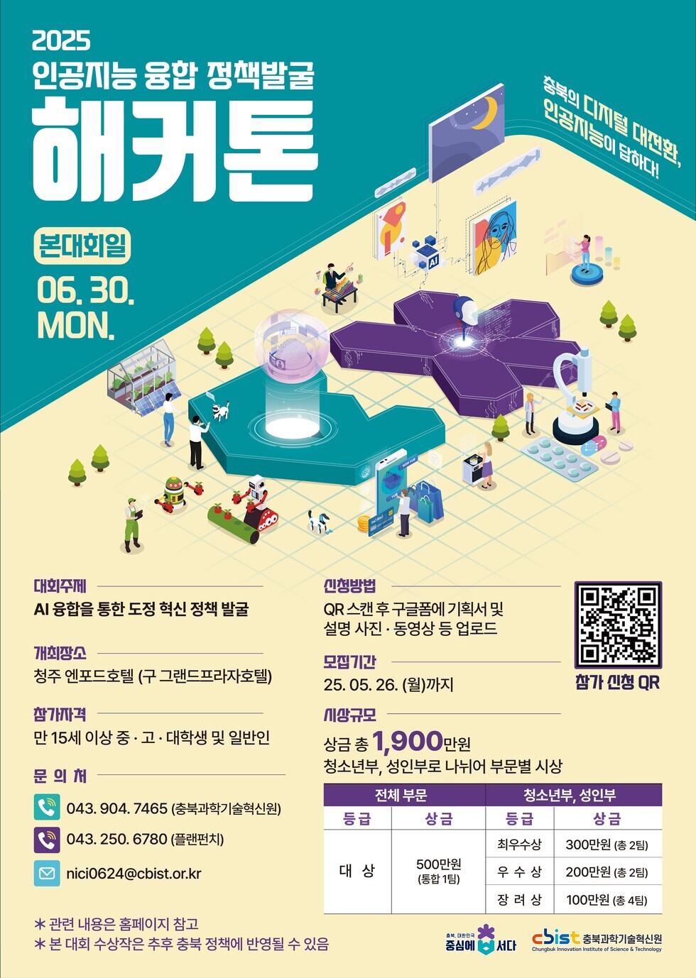 2025 인공지능 융합 정책발굴 해커톤 본대회일 06.30. MON. 대회주제 AI 융합을 통한 도정 혁신 정책 발굴 개최장소 청주 엣포드호텔 구 그랜드프라자호텔 참가자격 만 15세 이상 중 고 대학생 및 일반인 문의처 043. 904. 7465 충북과학기술원 043. 250. 6780 플랜벤치 nici0624@cbist.or.kr * 관련 내용은 홈페이지 참조 후 본 대회 사항은 추후 충북 정책에 반영될 수 있음 신청방법 QR스캔 후 구글폼에 기획서 및 설명 사진 동영상 등 업로드 모집기간 25. 05. 26. (월)까지 시상규모 상금 총 1,900만원 청소년부 성인부로 나뉘어 부문별 시상 전체 부문 등급 상금 대 상 500만원 (총 1팀) 청소년부 성인부 등급 상금 최우수상 300만원 (총 2팀) 우수상 200만원 (총 2팀) 장려상 100만원 (총 2팀) 참가 신청 QR