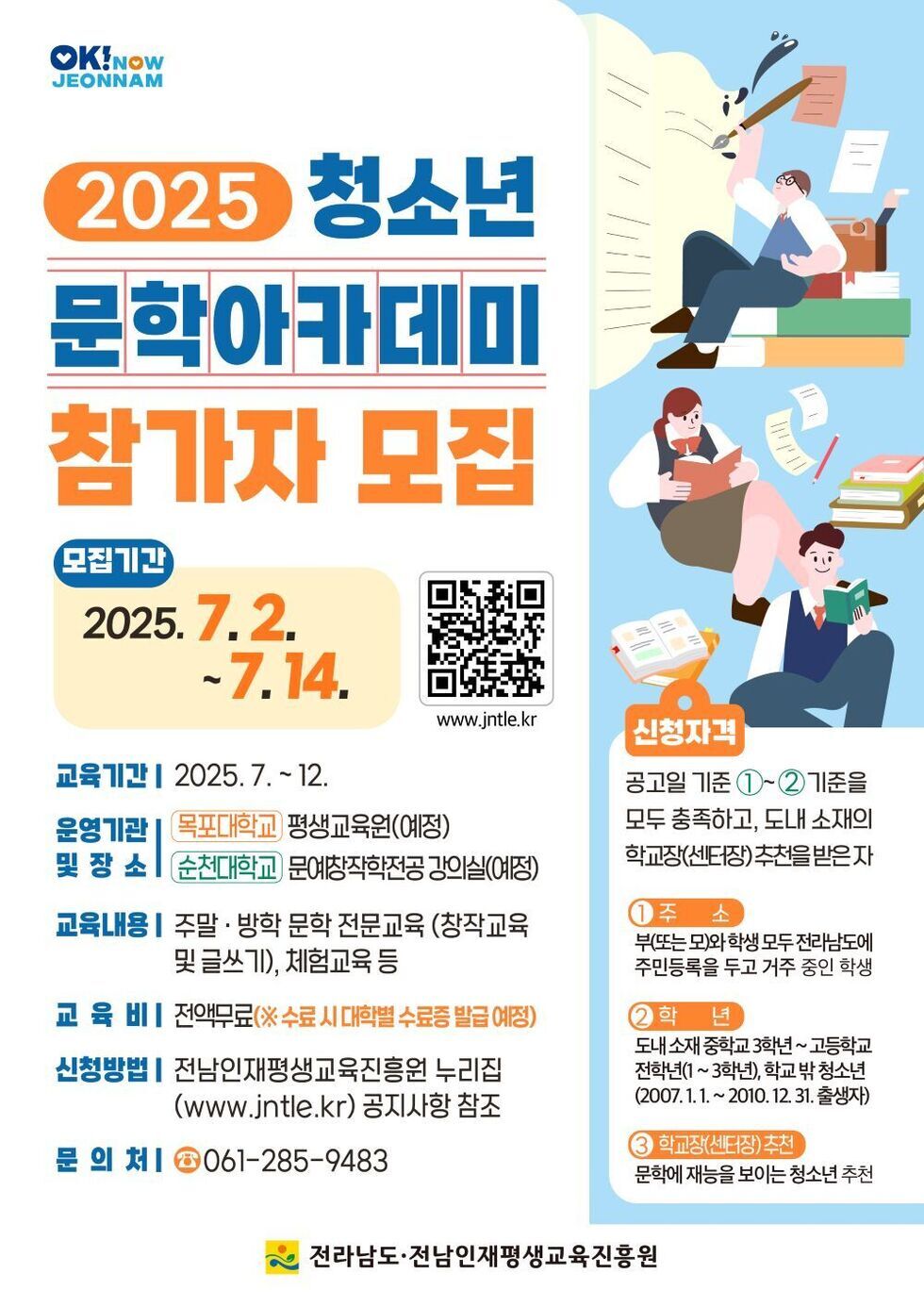 2025 청소년 문학아카데미 참가자 모집 모집기간 2025. 7. 2. ~ 7. 14. 교육기간 2025. 7. ~ 12. 운영기관 목포대학교 평생교육원(예정) 및 장소 순천대학교 문예창작전공 강의실(예정) 교육내용 주말 방학 문학 전문교육(창작교육 및 글쓰기), 체험교육 등 교육비 전액무료(※ 수료 시 대학별 수료증 발급 예정) 신청방법 전남인재평생교육진흥원 누리집 (www.jntle.kr) 공지사항 참조 문의처 061-285-9483