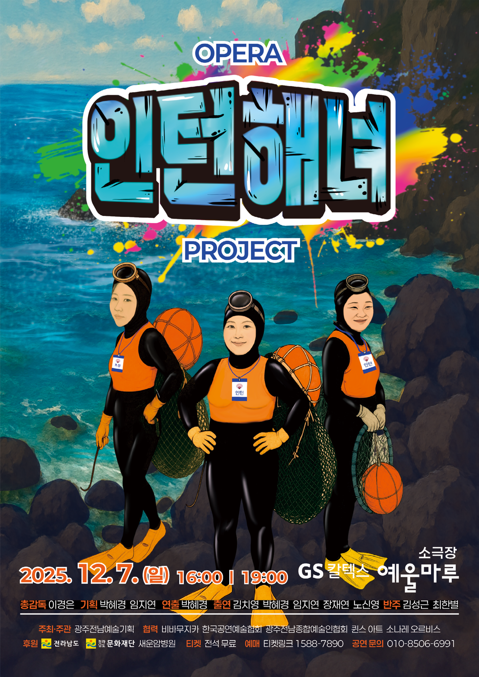 OPERA 인턴해녀 PROJECT 2025년 12월 7일(일) 16:00 / 19:00 ○ 장 소 : GS칼텍스 예울마루 소극장 총감독:이경은 ,기획:박혜경,임지연, 연출 :박혜경,출연 : 김치영,박혜경,임지연,장재연,노신영, 반주:김성근,최한별 ○ 예 매 : 티켓링크 1588-7890 ○ 티 켓 : 전석무료 ○ 주최 및 주관 : 광주전남예술기획 ○ 공연문의 : 010-8506-6991 협력: 비바무자카 한국공연예술협회 광주전남종합예술인협회 퀸스 아트 소나레 오르비스