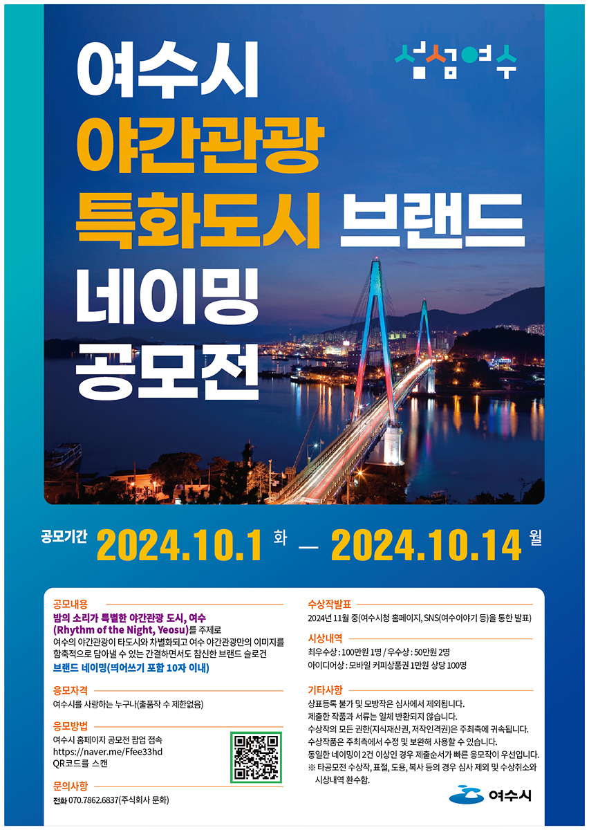 여수시 야간관광 특화도시 브랜드 네이밍 공모전 공모기간 2024.10.1 화 2024.10.14 월 공모내용 밤의 소리가 특별한 야간관광 도시, 여수 (Rhythm of the Night, Yeosu) 주제로 여수의 야간관광이 도시가치와 연결될 수 있는 간절함을 담은 온라인 브랜드 네이밍(메이킹 포함 10자 이내) 응모자격 여수를 사랑하는 누구나(팀 참여 가능) 응모방법 여수시 홈페이지 공모전 페이지 접속 https://www.yeosu.go.kr/free33hd QR코드 스캔 문의사항 전화 070.7862.6837(여수시 문화) 수상작 발표 2024년 11월 중(여수시청 홈페이지, SNS(여수이야기) 등을 통한 발표) 시상내역 최우수상: 100만원 1명/우수상: 50만원 2명 아이디어상: 모바일 커피상품권 상장 100명 기타사항 상품등록 및 모바일장소 심사에서 제외됩니다. 제출작품 서류는 일체 반환되지 않습니다.