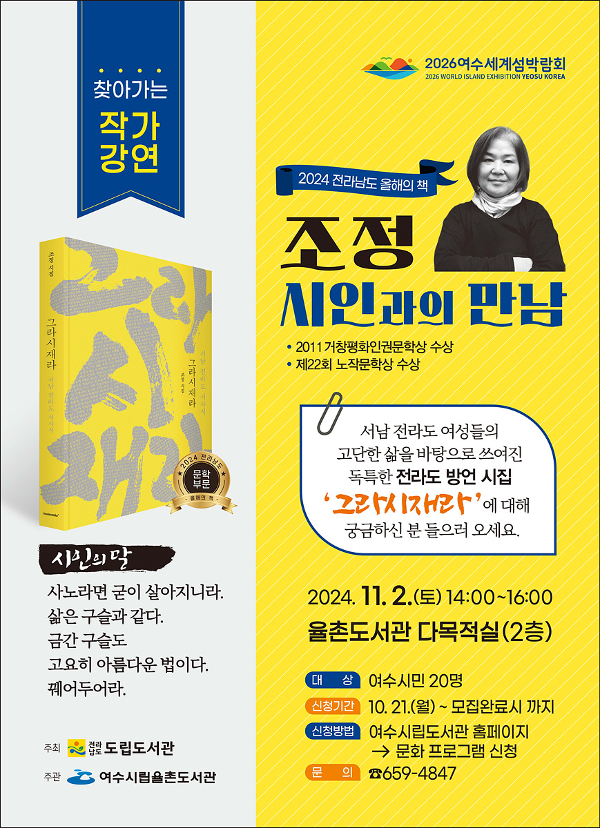 찾아가는 작가 강연 2024 전라남도 올해의 책 조정 시인과의 만남 • 2011 거창평화인권문학상 수상 • 제22회 노작문학상 수상 2024. 11. 2. (토) 14:00~16:00 율촌도서관 다목적실 (2층) 시인의 말 사노라면 굴이 살아지니라. 삶은 구슬과 같다. 금간 구슬도 고오히 아름다운 법이다. 꺾어두어라. 서남 전라도 여성들의 고단한 삶을 바라보아 쓰여진 독특한 전라도 방언 시집 ‘그라시재라’에 대해 궁금하신 분 들으러 오세요. 대상 여수시민 20명 신청기간 10. 21. (월) - 모집완료까지 신청방법 여수시립율촌도서관 홈페이지 → 문화 프로그램 신청 문의 659-4847