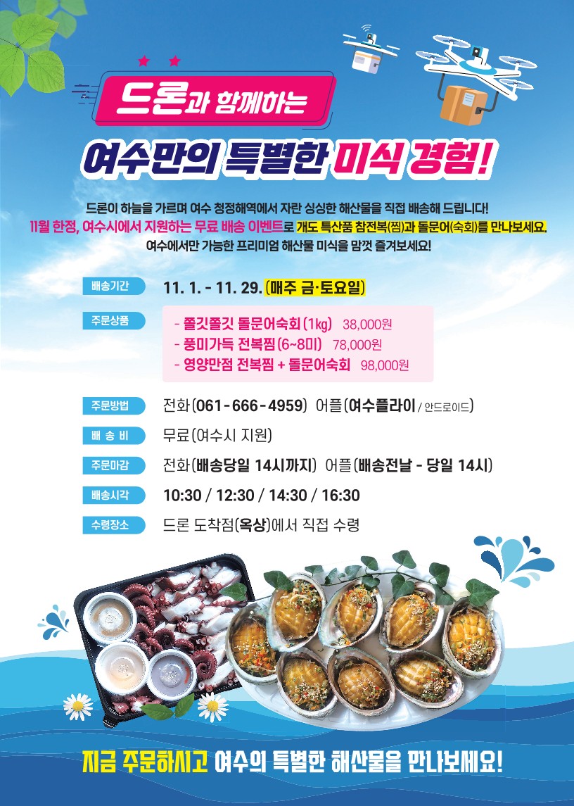 드론과 함께하는 여수만의 특별한 미식 경험! 11. 1. - 11. 29. (매주 금·토요일) 주문상품 - 쭈꾸미 물회(1kg) 38,000원 - 풍미가득 전복찜(6~8미) 78,000원 - 영양만점 전복찜+물회 98,000원 주문방법 전화(061-666-4959) 어플(여수플라이/안드로이드) 배송비 무료(여수시 지원) 주문마감 전화(배송당일 14시까지) 어플(배송전날 - 당일 14시) 배송시간 10:30 / 12:30 / 14:30 / 16:30 수령장소 드론 도착점(옥상)에서 직접 수령 지금 주문하시고 여수의 특별한 해산물을 만나보세요!