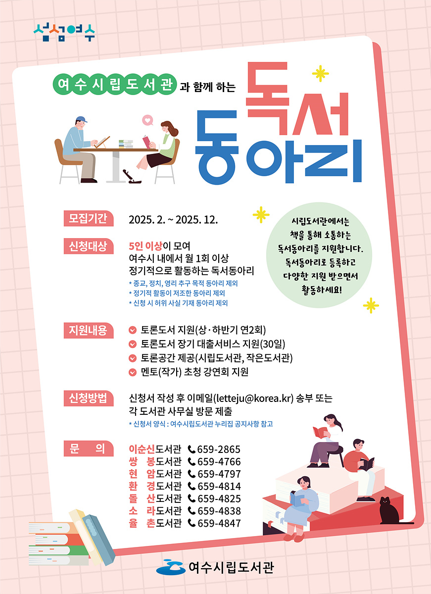 여수시립도서관과 함께 하는 독서 동아리 모집기간 2025. 2. ~ 2025. 12. 신청대상 5인 이상이 모여 여수시 내에서 월 1회 이상 정기적으로 활동하는 독서동아리 지원내용 토론도서 지원(상·하반기 연2회) 토론도서 장기 대출서비스 지원(30일) 토론공간 제공(시립도서관, 작은도서관) 멘토(작가) 초청 강연회 지원 신청방법 신청서 작성 후 이메일(letteju@korea.kr) 송부 또는 각 도서관 사무실 방문 제출 문의 이순신도서관 ☎ 659-2865 쌍봉도서관 ☎ 659-4766 암행도서관 ☎ 659-4797 경도도서관 ☎ 659-4825 산들소도서관 ☎ 659-4838 라온도서관 ☎ 659-4847 욧도서관 ☎ 659-4847