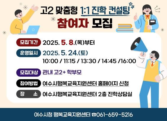 고2 맞춤형 1:1 진학 컨설팅 참여자 모집
모집기간: 2025. 5. 8.(목)부터
운영일시: 2025. 5. 24.(토)
10:00 / 11:15 / 13:30 / 14:45 / 16:00
모집대상: 관내 고2 + 학부모
참여방법: 여수시행복교육지원센터 홈페이지 신청
장소: 여수시행복교육지원센터 2층 진학상담실
여수시청 행복교육지원센터 ☎ 061-659-5216