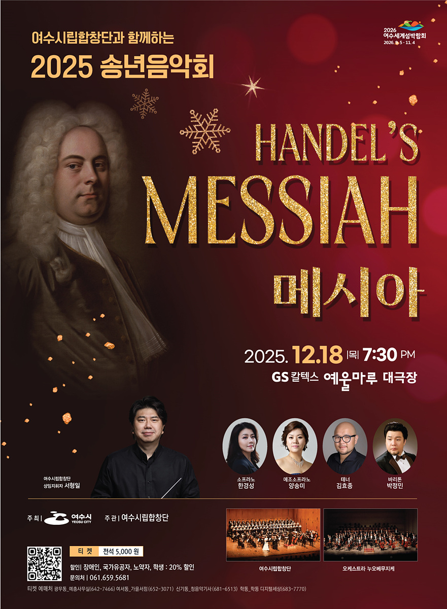 여수시립합창단관 함께하는 2025년 송년음악회 2026여수세계섬박람회2026년9월5일부터 11월 4일 까지 HANDEL'S MESSIAH 메시아 2025년 12월 18일 목요일 19시30분 GS칼텍스 예울마루 대극장 여수시립합창단 상임지휘자 서형일, 소프라노 한경성, 메조소프라노 양송미, 테너 김효종, 바리톤 박정민 주최: 여수시 주관:여수시립합창단 티켓 전석 5,000원 할인 : 장애인,국가유공장,노약자,학생 : 20%할인 문의처:061,659,5681 여수시립합창단, 오케스트라 누오베무지케, 티켓예매처 광무동_예총사무실(649-7466), 여서동_가을서점(652-3071) ,신기동_청음악기사(681-6513), 학동_학동디지털세상(683-7770) QR링크 https://m.site.naver.com/1Gat8