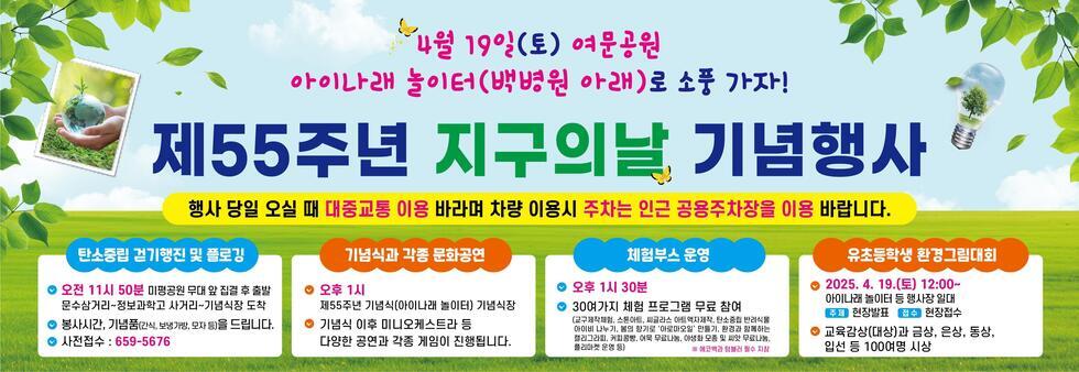 4월 19일(토) 여문공원 아이나라 놀이터(백병원 아래)로 소풍 가자! 제55주년 지구의날 기념행사 행사 당일 오실 때 대중교통 이용 바라며 차량 이용시 주차는 인근 공용주차장을 이용 바랍니다. 탄소중립 걷기행진 및 플로깅 오전 11시 50분 미평공원 무대 앞 집결 후 출발 문수삼거리~정보과학고 사거리~기념식장 도착 봉사시간, 기념품(간식, 보냉백, 모자 등)을 드립니다. 사전접수 : 659-5676 기념식과 각종 문화공연 오후 1시 제55주년 기념식(아이나라 놀이터) 기념식 이후 미니요케스트라 등 다양한 공연과 각종 게임이 진행됩니다. 체험부스 운영 오후 1시 30분 30여 가지 체험 프로그램 무료 참여 (교육체험, 스토리텔링, 씨클라스, 아트예재주, 탄소중립 반전식물 아이 나누기, 별빛 하늘의 '아라모아올' 만들기, 환경과 함께하는 캘리그라피, 키핑공예, 매우 무료로 나눔, 플리마켓 운영) 유초등학생 환경그림대회 2025. 4. 19.(토) 12:00~ 아이나라 놀이터 등 행사장 일대 주제 현장발표 접수 현장접수 교육감상(대상)과 금상, 은상, 동상, 입선 등 100명 시상