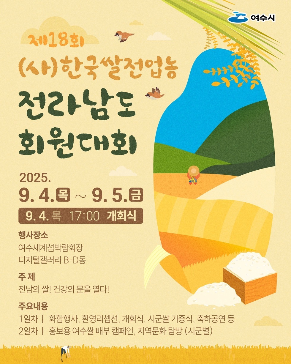 제18회 (사)한국쌀전업농 전라남도 회원대회 2025년 9월4일(목) ~ 9월5일(금) 9월4일(목) 17:00 개회식 행사장소 여수세계섬박람회장 디지털갤러리 B-D동 주제 전남의 쌀! 건강의 문을 열다! 주요내용 1일차: 화합행사, 환영리셉션, 개회식, 시군쌀 기증식, 축하공연 등 2일차: 홍보용 여수쌀 배부 캠페인, 지역문화 탐방 (시군별)