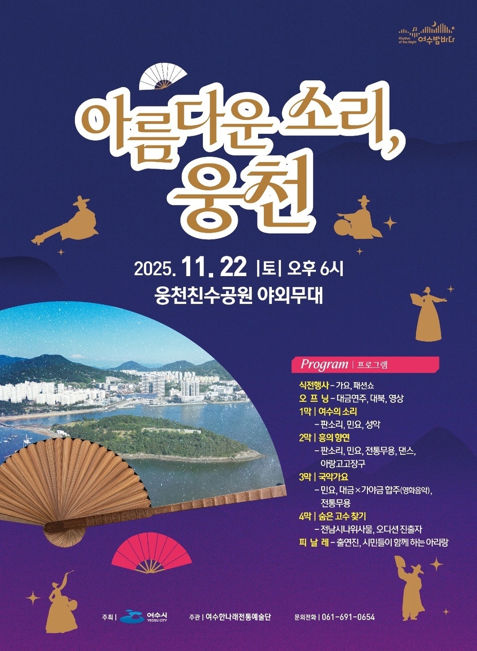 여수밤바다 아름다운 소리, 웅천 2025년 11월 22일 토 오후 6시 웅천친수공원 야외무대 Program | 프로그램 식전행사-가요, 패션쇼 오프닝-대금연주, 대북, 영상 1막 | 여수의 소리 -판소리, 민요, 성악 2막 | 흥의 향연 - 판소리, 민요, 전통무용, 댄스, 아랑고고장구 3막 | 국악가요 -민요, 대금×가야금 합주(영화음악), 전통무용 4막 | 숨은 고수 찾기 - 전남시나위사물, 오디션 진출자 피 날 레 -출연진, 시민들이 함께 하는 아리랑 주최 | 여수시 YEOSU CITY 주관 | 여수한나래전통예술단 문의전화 | 061-691-0654