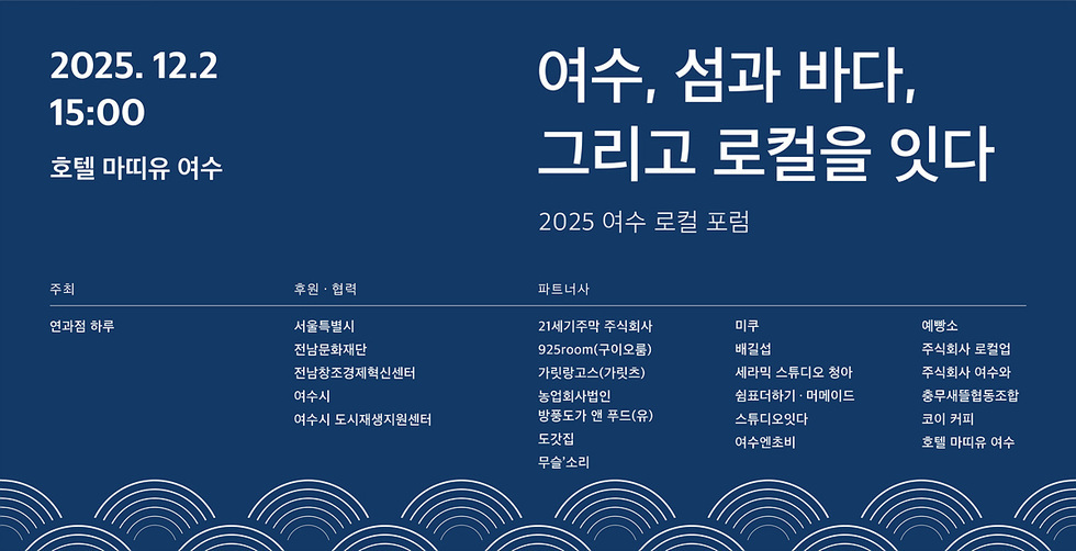 2025년 12월2일 15:00 호텔 마띠유 여수 / 여수, 섬과 바다. 그리고 로컬을 잇다 2025 여수 로컬 포럼 주최 : 연과점 하루 / 후원 · 협력 :  서울특별시, 전남문화재단 ,전남창조경제혁신센터 ,여수시 여수시 도시재생지원센터 파트너사,21세기주막 주식회사,미쿠,예빵소,925room(구이오룸),배길섭,주식회사 로컬업,가릿랑고스(가릿츠),세라믹 스튜디오 청아,주식회사 여수와,농업회사법인,쉼표더하기 · 머메이드,충무새뜰협동조합,방풍도가 앤 푸드(유),스튜디오잇다,코이 커피,도갓집,여수엔초비,호텔 마띠유 여수,무슬'소리